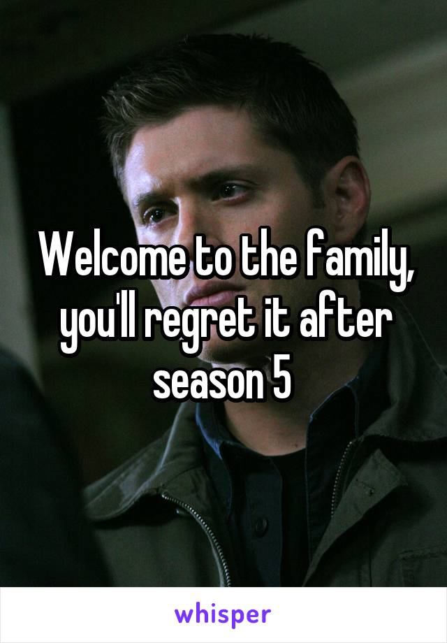 Welcome to the family, you'll regret it after season 5 