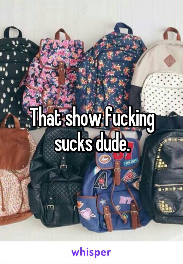 That show fucking sucks dude.