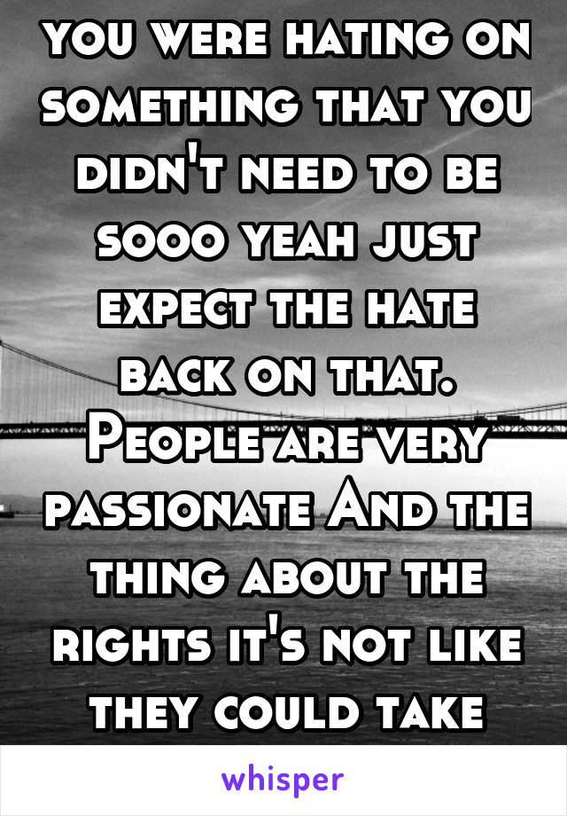 you were hating on something that you didn't need to be sooo yeah just expect the hate back on that. People are very passionate And the thing about the rights it's not like they could take them, chill