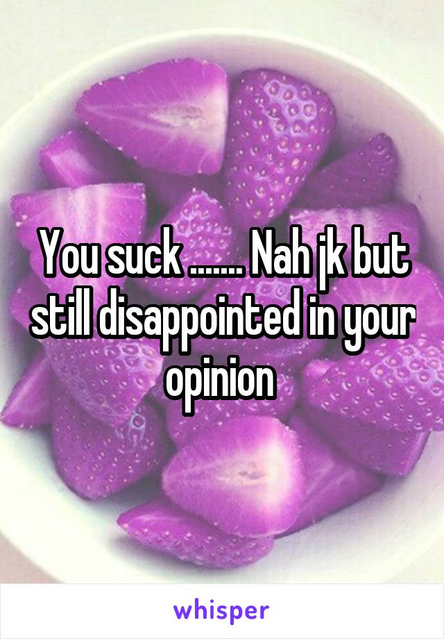 You suck ....... Nah jk but still disappointed in your opinion 