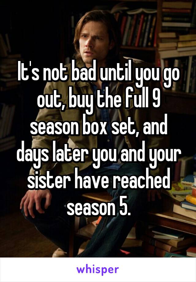 It's not bad until you go out, buy the full 9 season box set, and days later you and your sister have reached season 5.