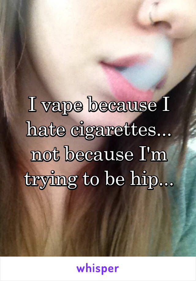 I vape because I hate cigarettes... not because I'm trying to be hip...