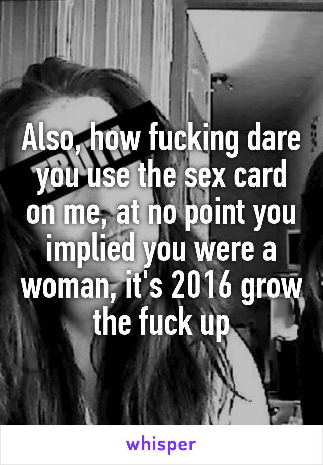 Also, how fucking dare you use the sex card on me, at no point you implied you were a woman, it's 2016 grow the fuck up