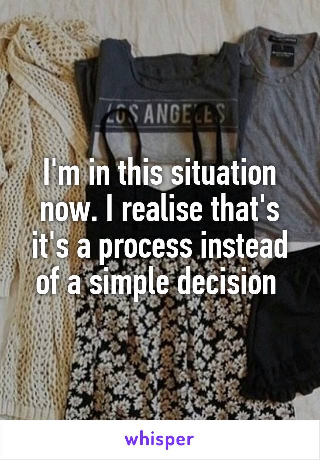 I'm in this situation now. I realise that's it's a process instead of a simple decision 