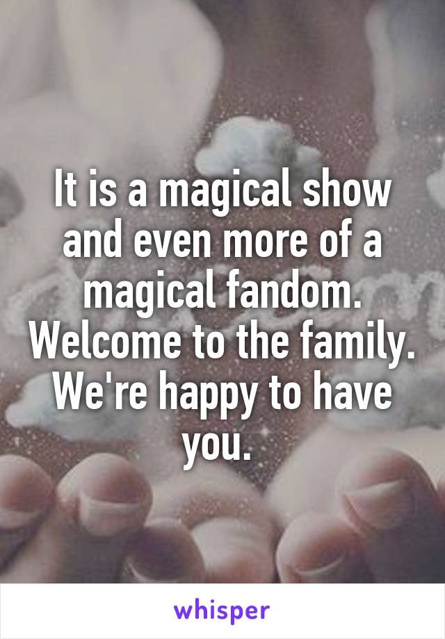 It is a magical show and even more of a magical fandom. Welcome to the family. We're happy to have you. 