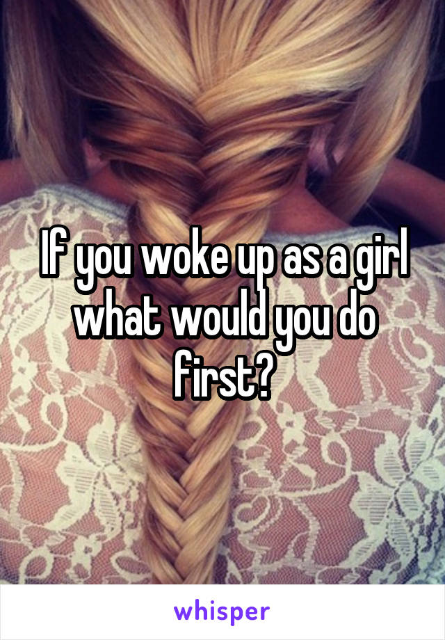 If you woke up as a girl what would you do first?