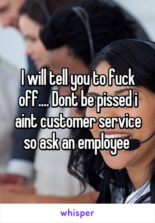 I will tell you to fuck off.... Dont be pissed i aint customer service so ask an employee 
