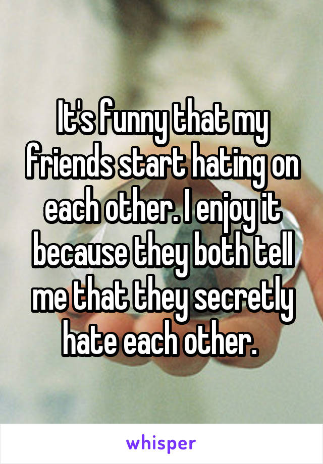 It's funny that my friends start hating on each other. I enjoy it because they both tell me that they secretly hate each other. 
