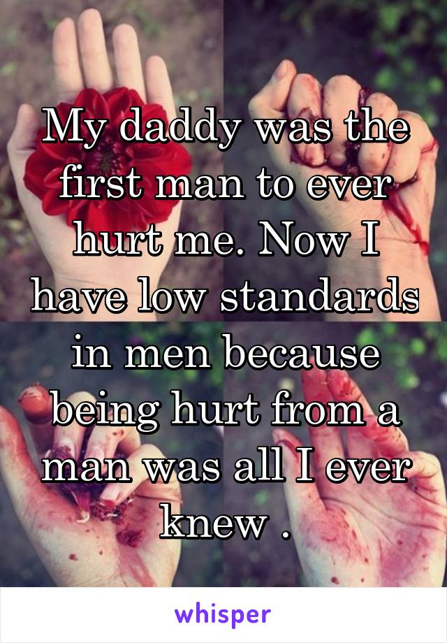 My daddy was the first man to ever hurt me. Now I have low standards in men because being hurt from a man was all I ever knew .