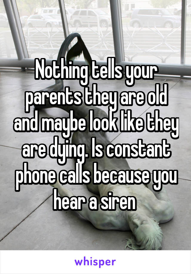 Nothing tells your parents they are old and maybe look like they are dying. Is constant phone calls because you hear a siren 