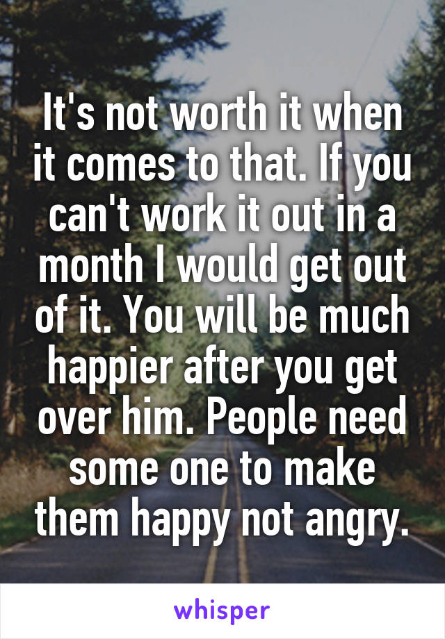 It's not worth it when it comes to that. If you can't work it out in a month I would get out of it. You will be much happier after you get over him. People need some one to make them happy not angry.