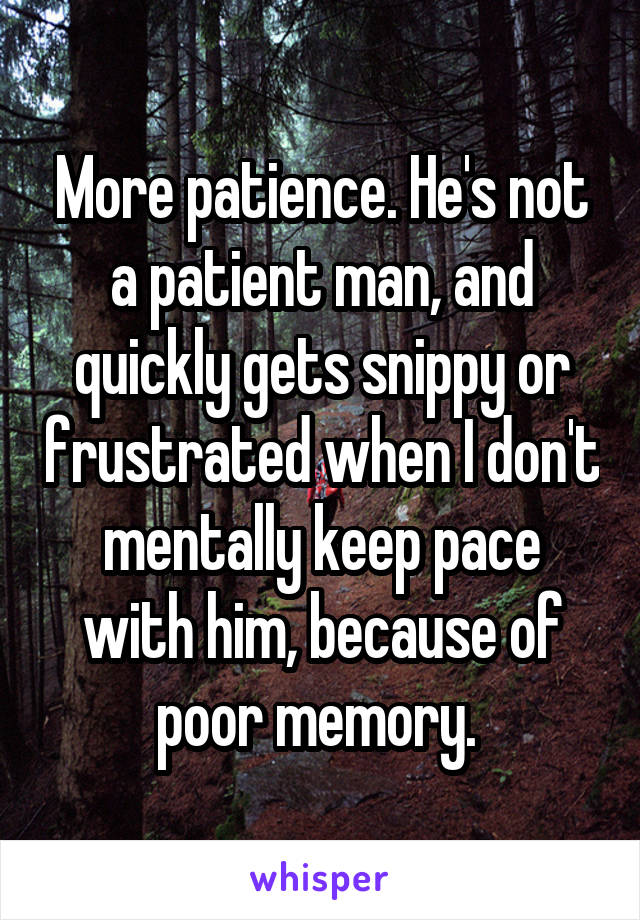 More patience. He's not a patient man, and quickly gets snippy or frustrated when I don't mentally keep pace with him, because of poor memory. 