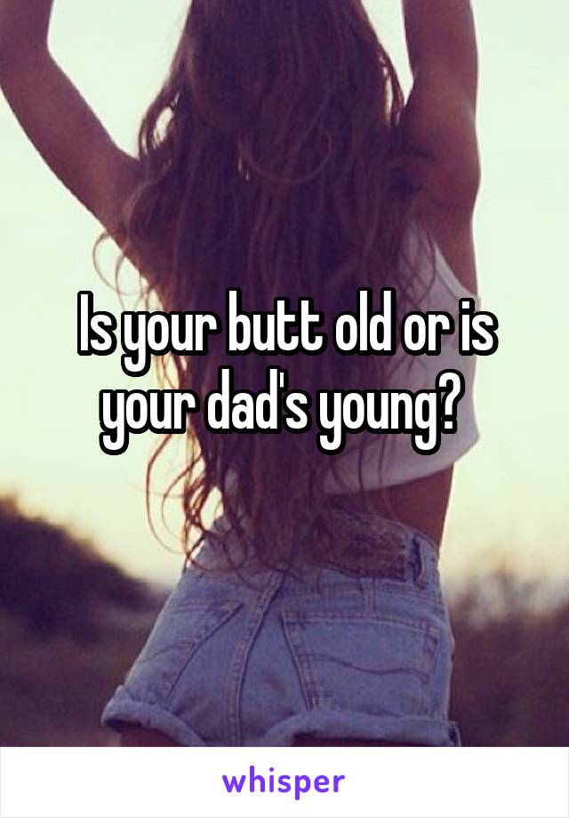 Is your butt old or is your dad's young? 
