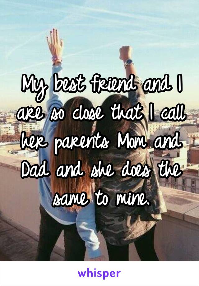 My best friend and I are so close that I call her parents Mom and Dad and she does the same to mine.