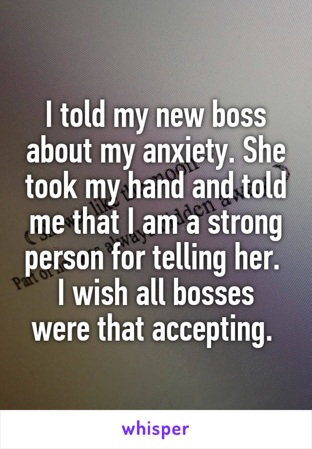 I told my new boss about my anxiety. She took my hand and told me that I am a strong person for telling her. 
I wish all bosses were that accepting. 