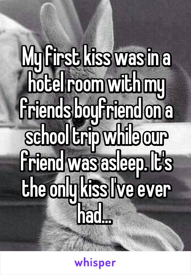 My first kiss was in a hotel room with my friends boyfriend on a school trip while our friend was asleep. It's the only kiss I've ever had... 