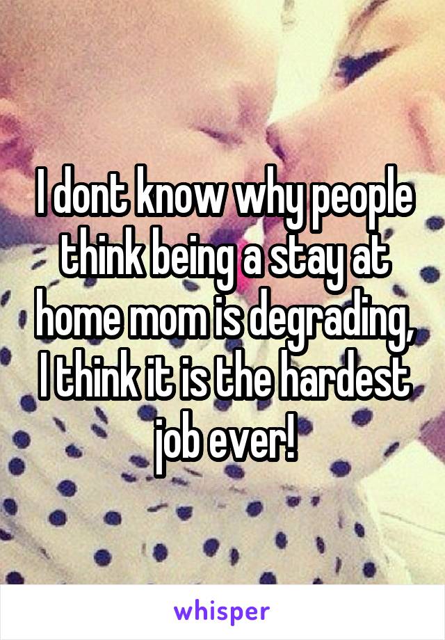 I dont know why people think being a stay at home mom is degrading, I think it is the hardest job ever!