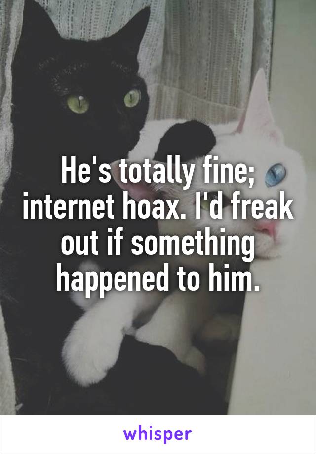 He's totally fine; internet hoax. I'd freak out if something happened to him.