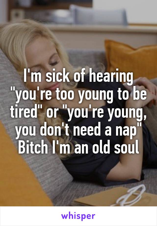 I'm sick of hearing "you're too young to be tired" or "you're young, you don't need a nap" Bitch I'm an old soul
