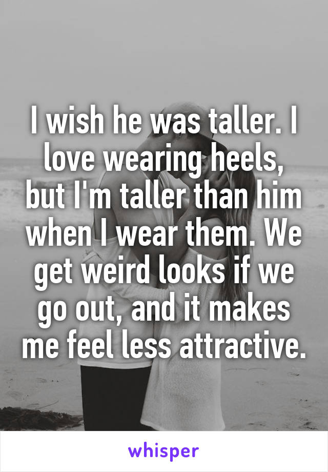 I wish he was taller. I love wearing heels, but I'm taller than him when I wear them. We get weird looks if we go out, and it makes me feel less attractive.