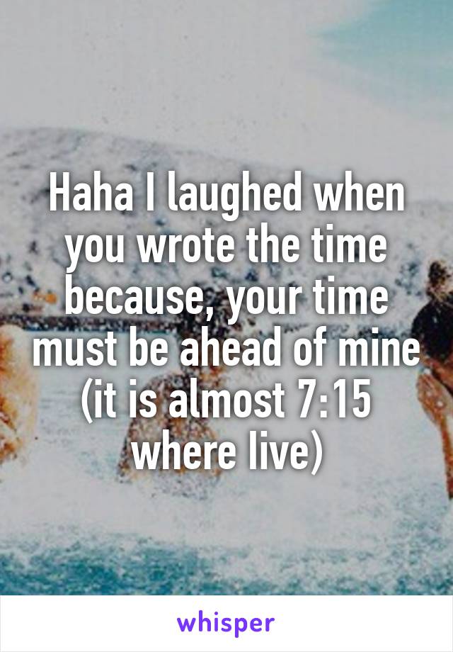 Haha I laughed when you wrote the time because, your time must be ahead of mine (it is almost 7:15 where Iive)