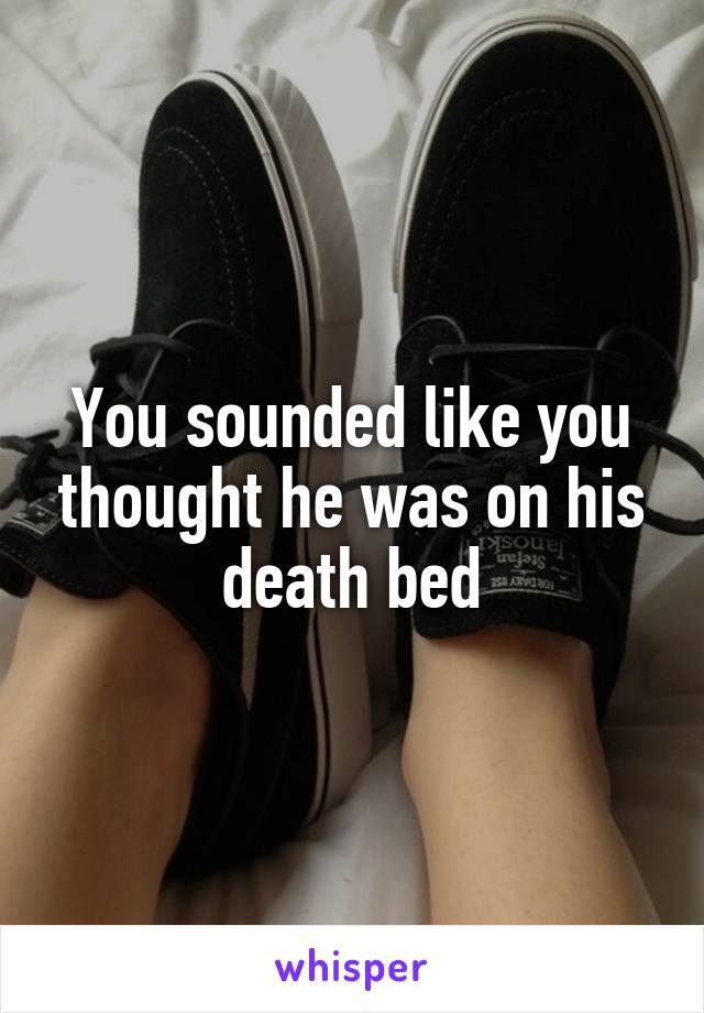 You sounded like you thought he was on his death bed