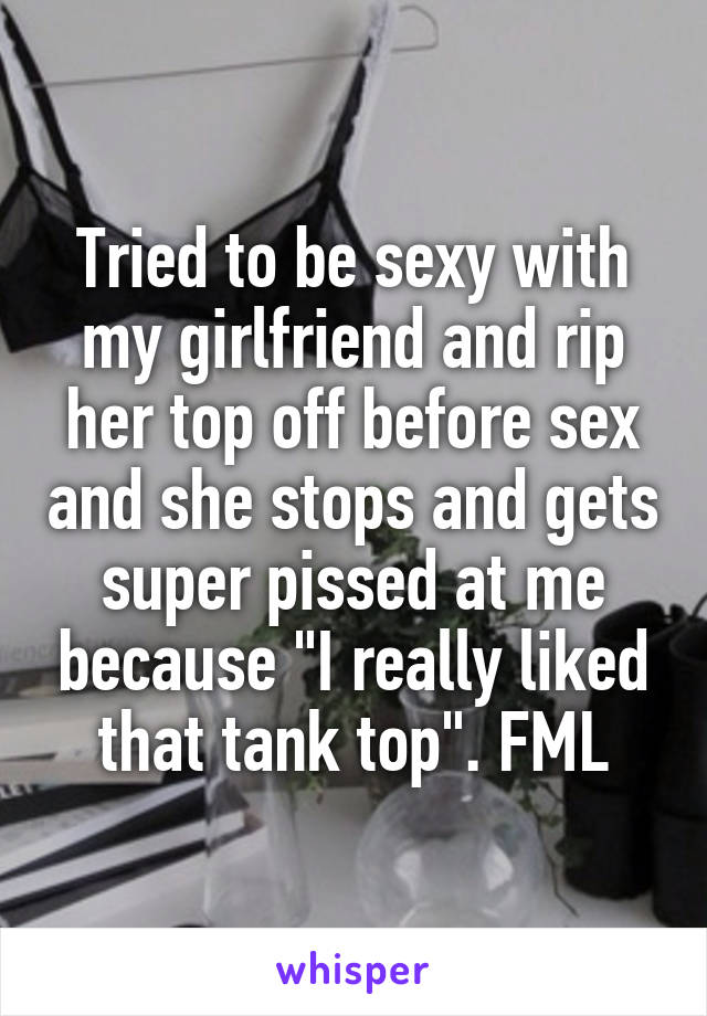 Tried to be sexy with my girlfriend and rip her top off before sex and she stops and gets super pissed at me because "I really liked that tank top". FML
