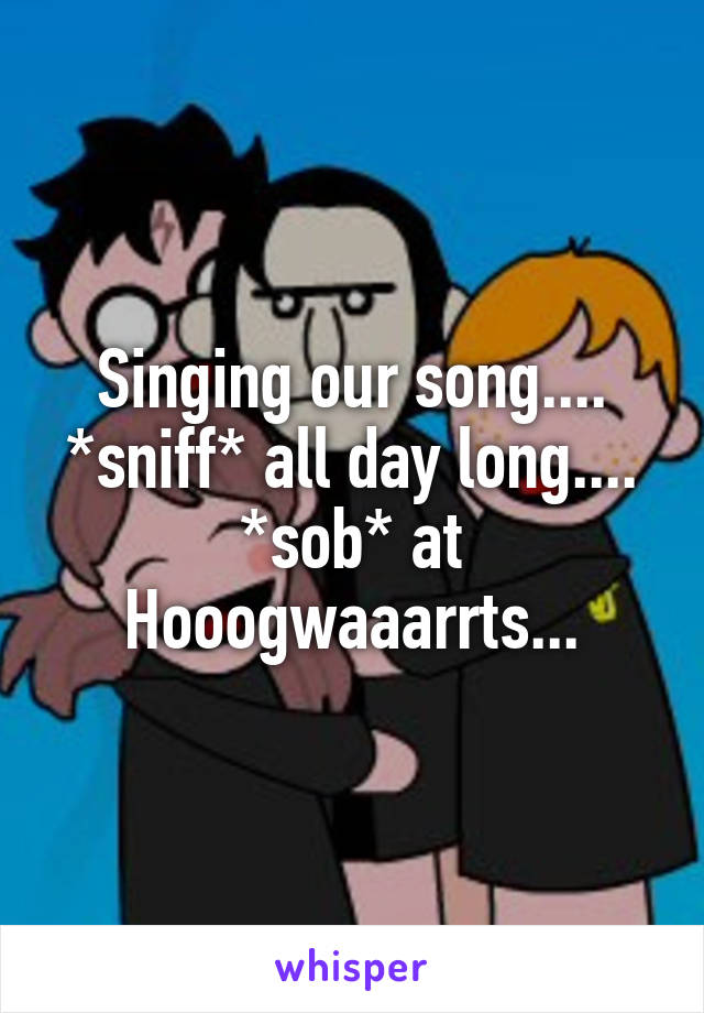 Singing our song.... *sniff* all day long.... *sob* at Hooogwaaarrts...