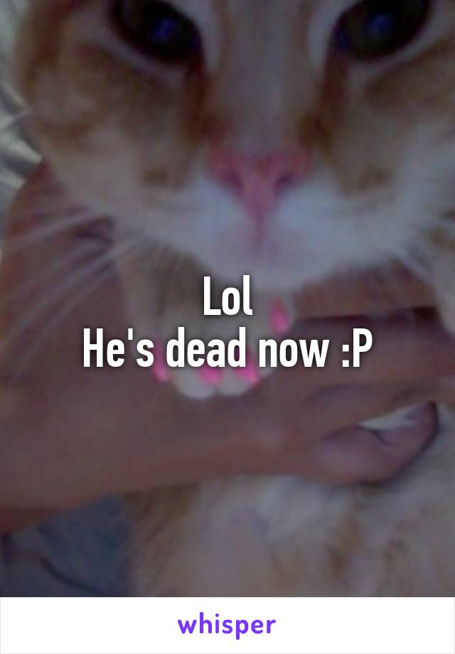 Lol
He's dead now :P