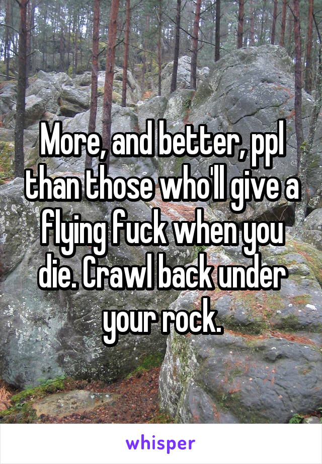 More, and better, ppl than those who'll give a flying fuck when you die. Crawl back under your rock.