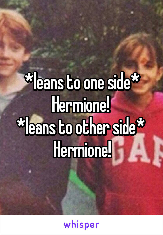 *leans to one side* Hermione! 
*leans to other side* 
Hermione!