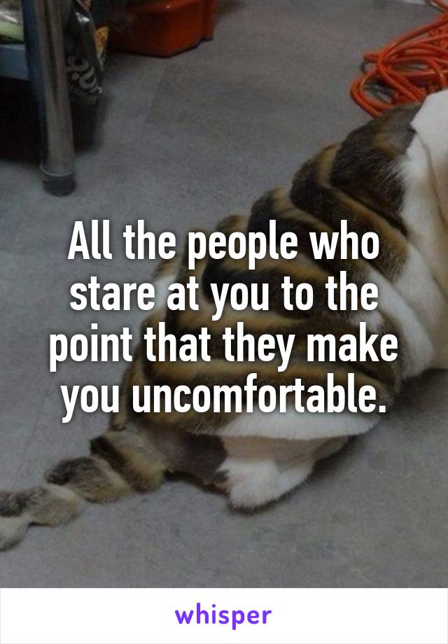 All the people who stare at you to the point that they make you uncomfortable.