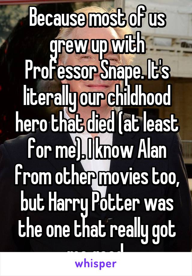 Because most of us grew up with Professor Snape. It's literally our childhood hero that died (at least for me). I know Alan from other movies too, but Harry Potter was the one that really got me good.