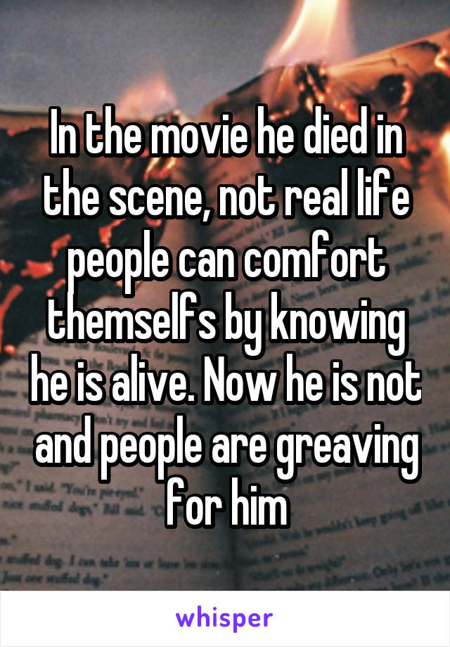 In the movie he died in the scene, not real life people can comfort themselfs by knowing he is alive. Now he is not and people are greaving for him