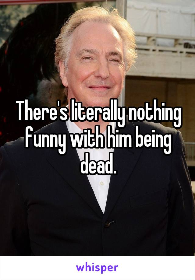 There's literally nothing funny with him being dead.