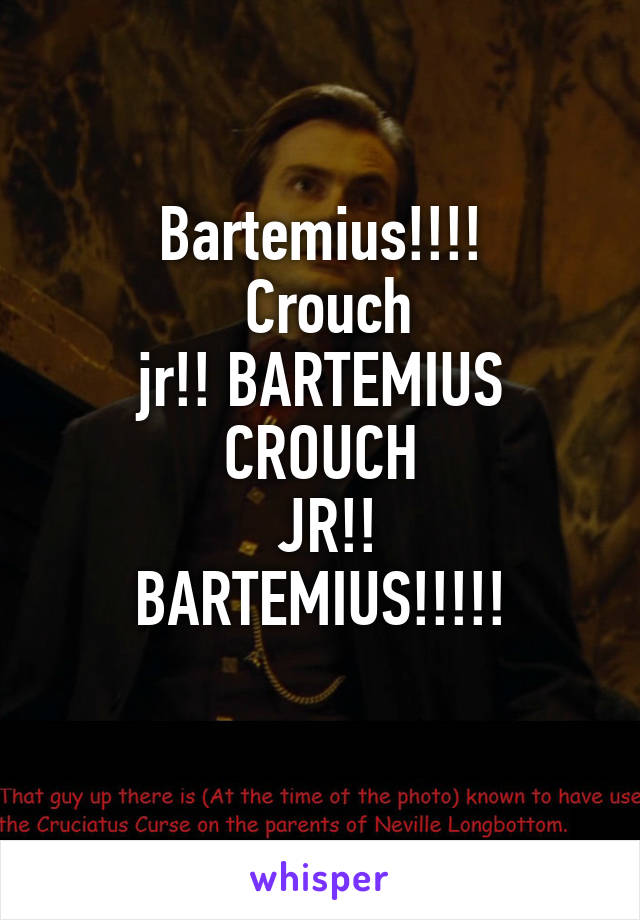 Bartemius!!!!
 Crouch
 jr!! BARTEMIUS 
CROUCH
 JR!!
BARTEMIUS!!!!!
