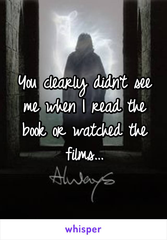 You clearly didn't see me when I read the book or watched the films...