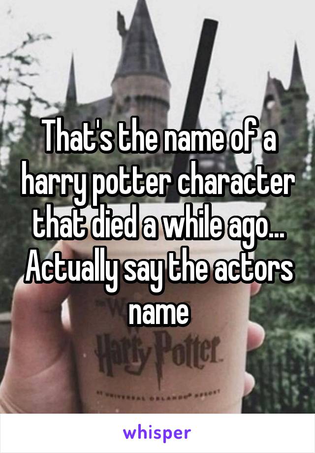 That's the name of a harry potter character that died a while ago... Actually say the actors name