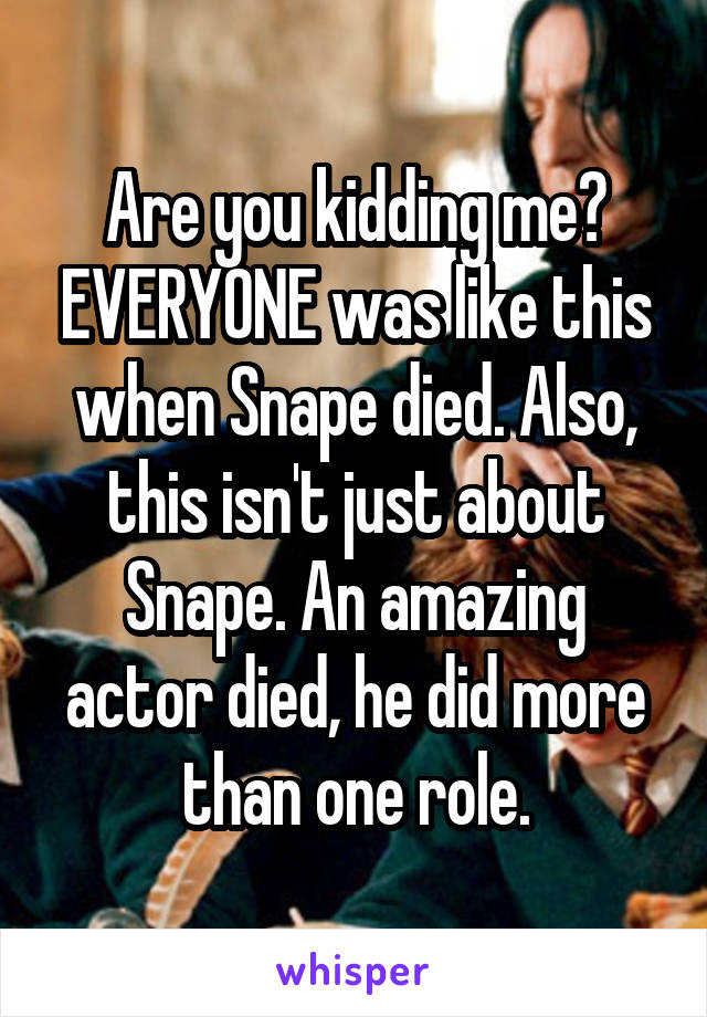 Are you kidding me? EVERYONE was like this when Snape died. Also, this isn't just about Snape. An amazing actor died, he did more than one role.