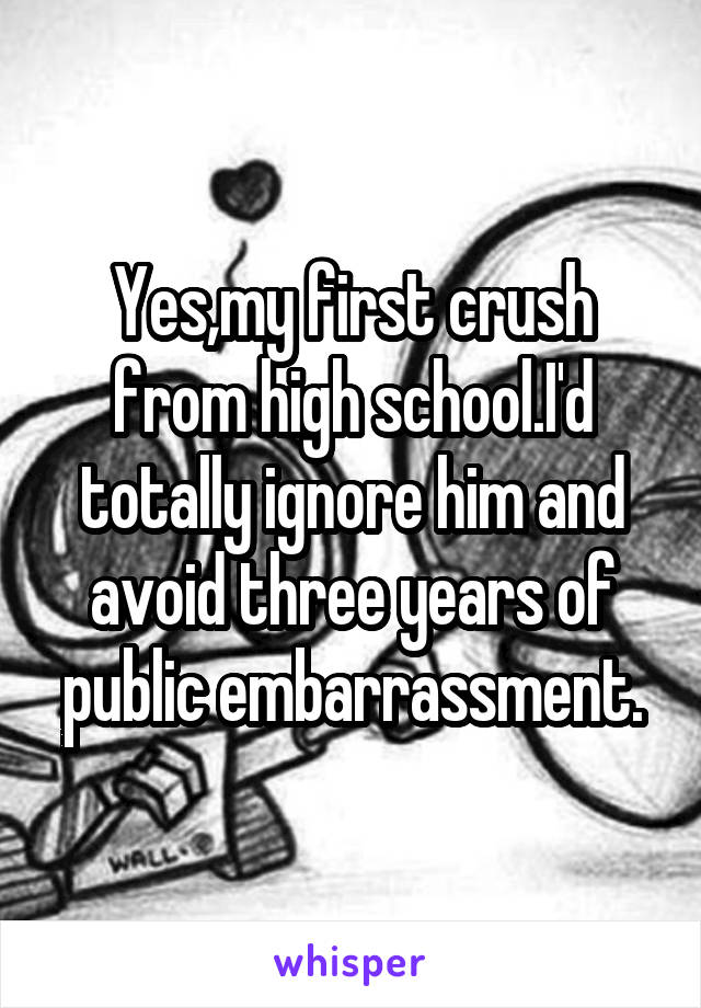 Yes,my first crush from high school.I'd totally ignore him and avoid three years of public embarrassment.