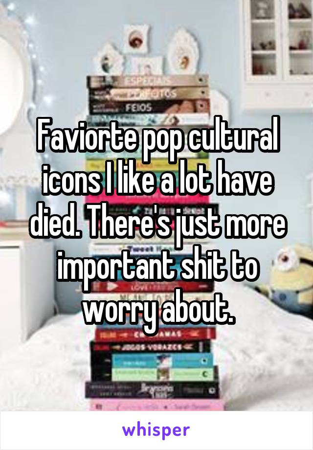 Faviorte pop cultural icons I like a lot have died. There's just more important shit to worry about.