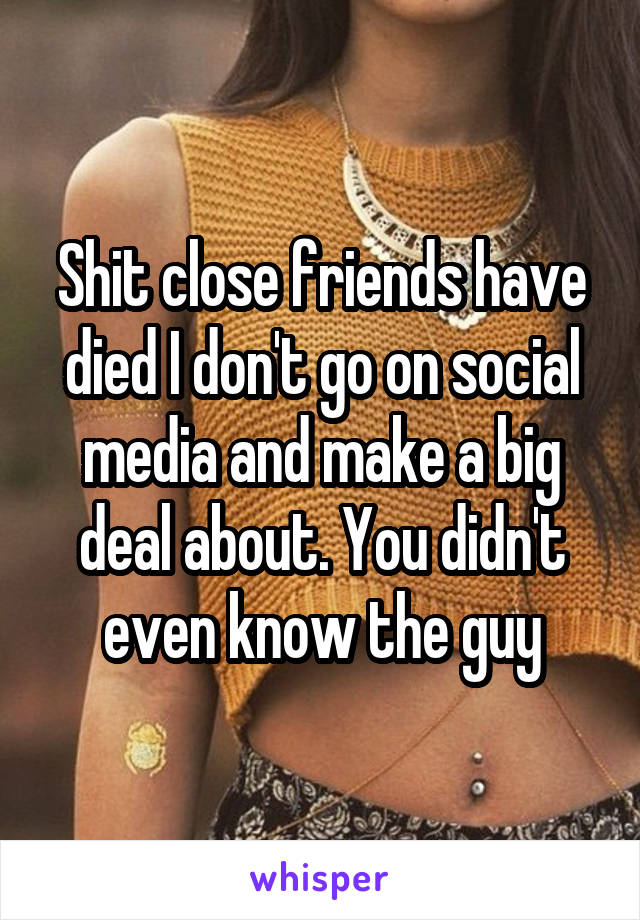 Shit close friends have died I don't go on social media and make a big deal about. You didn't even know the guy