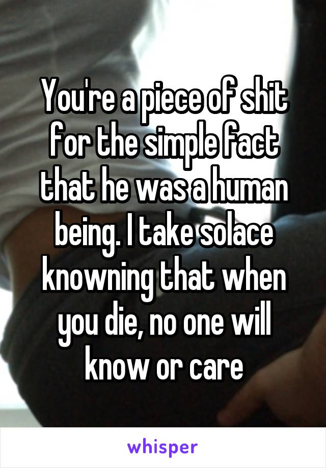 You're a piece of shit for the simple fact that he was a human being. I take solace knowning that when you die, no one will know or care