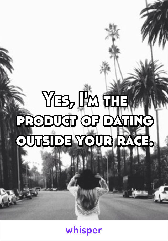 Yes, I'm the product of dating outside your race.