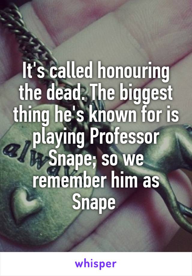 It's called honouring the dead. The biggest thing he's known for is playing Professor Snape; so we remember him as Snape 