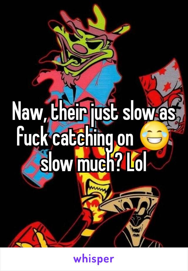 Naw, their just slow as fuck catching on 😂 slow much? Lol