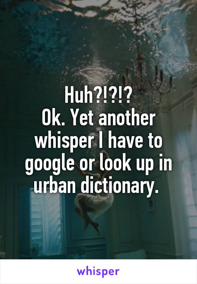 Huh?!?!?
Ok. Yet another whisper I have to google or look up in urban dictionary. 