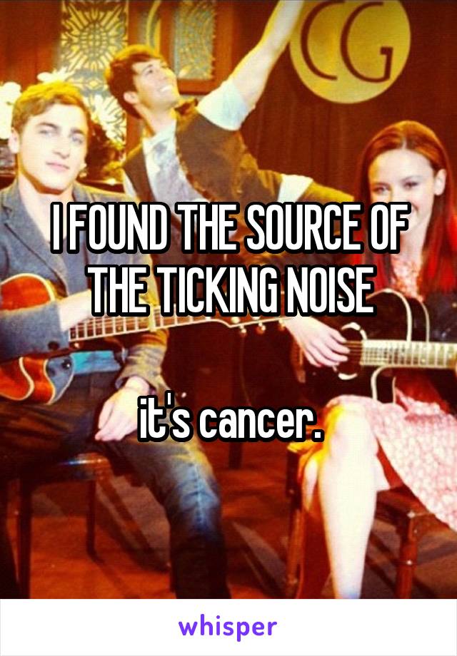 I FOUND THE SOURCE OF THE TICKING NOISE

it's cancer.