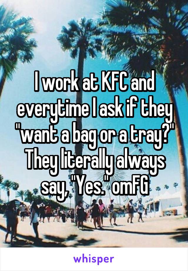 I work at KFC and everytime I ask if they "want a bag or a tray?" They literally always say, "Yes." omFG