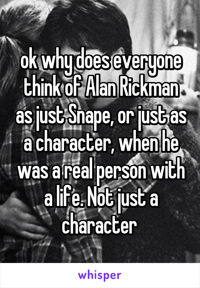 ok why does everyone think of Alan Rickman as just Snape, or just as a character, when he was a real person with a life. Not just a character 